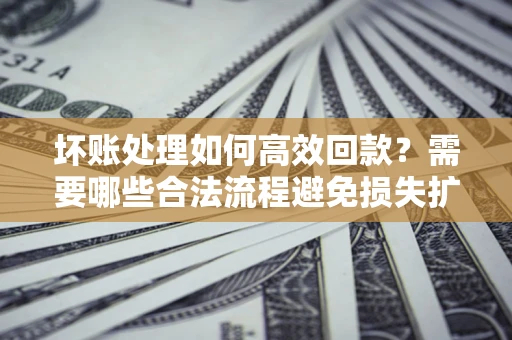 济南坏账处理如何高效回款？需要哪些合法流程避免损失扩大？