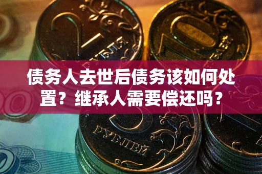 济南债务人去世后债务该如何处置？继承人需要偿还吗？