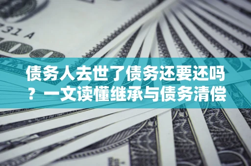 济南债务人去世了债务还要还吗？一文读懂继承与债务清偿