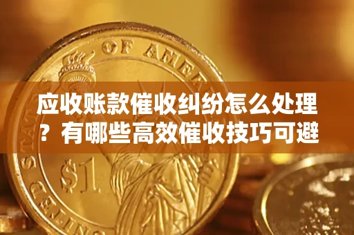 济南应收账款催收纠纷怎么处理？有哪些高效催收技巧可避免坏账？